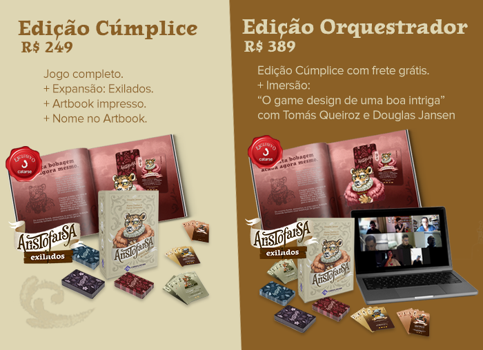 Edição Cúmplice por 249, jogo aristofarsa + expansão, artbook impresso e nome nos créditos do artbook. Essa edição tem cópias limitadas, apenas 50. Edição Orquestrador por 349, você recebe a edição Cúmplice com frete grátis e ainda participa de uma imersão "o design por trás de uma boa intriga" com Douglas Jansen e Tomás Queiroz, apenas 10 cópias disponíveis. As duas edições são exclusivas do Catarse.