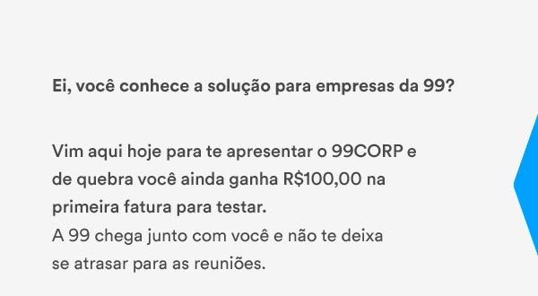 Ei, você conhece a  solução para empresas da 99? Vim aqui hoje para te apresentar  o 99CORP e de quebra você ainda ganha R$100,00 na primeira fatura  para testar. A 99 chega junto com você e não te deixa se  atrasar para as reuniões. 